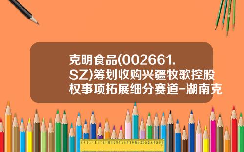 克明食品(002661.SZ)筹划收购兴疆牧歌控股权事项拓展细分赛道-湖南克明食品有限公司
