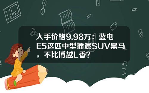 入手价格9.98万：蓝电E5这匹中型插混SUV黑马，不比博越L香？