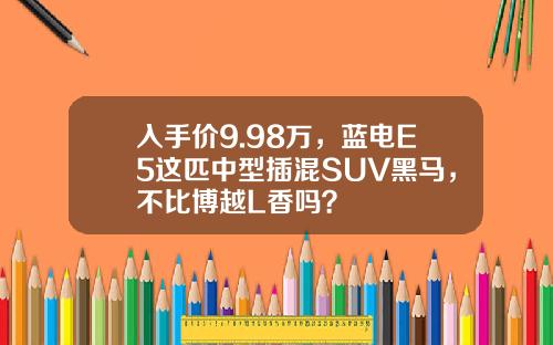 入手价9.98万，蓝电E5这匹中型插混SUV黑马，不比博越L香吗？