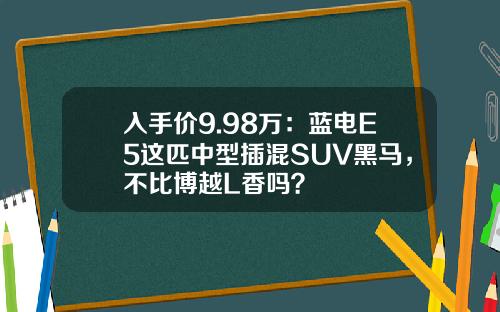 入手价9.98万：蓝电E5这匹中型插混SUV黑马，不比博越L香吗？
