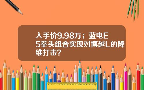 入手价9.98万；蓝电E5拳头组合实现对博越L的降维打击？