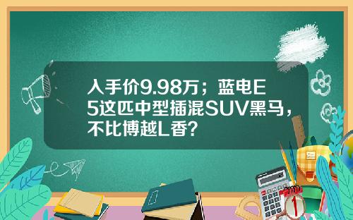入手价9.98万；蓝电E5这匹中型插混SUV黑马，不比博越L香？