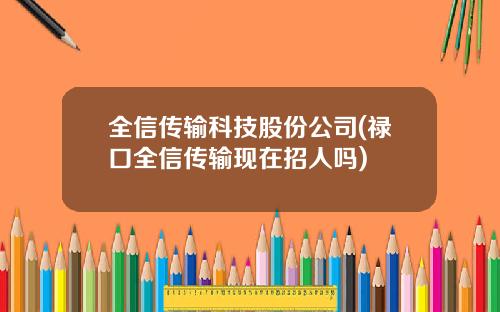 全信传输科技股份公司(禄口全信传输现在招人吗)