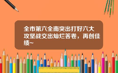 全市第六全南突出打好六大攻坚战交出灿烂答卷，再创佳绩~