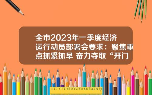 全市2023年一季度经济运行动员部署会要求：聚焦重点抓紧抓早 奋力夺取“开门红”