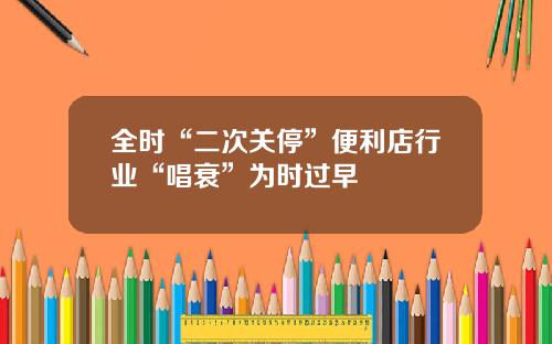 全时“二次关停”便利店行业“唱衰”为时过早