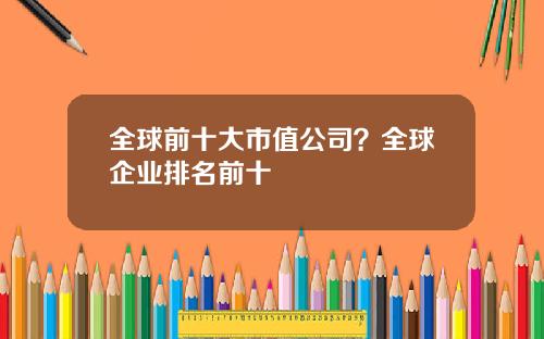 全球前十大市值公司？全球企业排名前十