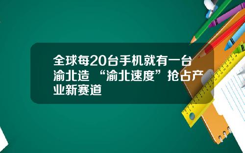 全球每20台手机就有一台渝北造 “渝北速度”抢占产业新赛道