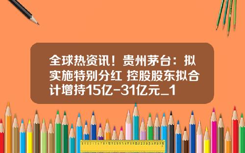 全球热资讯！贵州茅台：拟实施特别分红 控股股东拟合计增持15亿-31亿元_1
