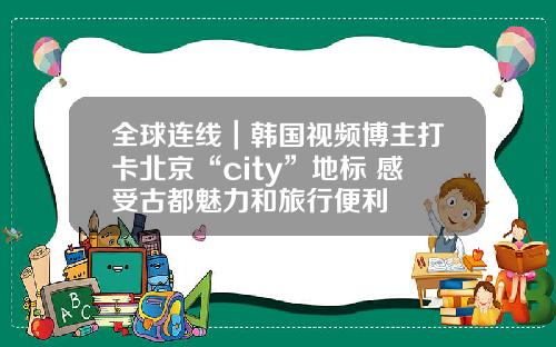 全球连线｜韩国视频博主打卡北京“city”地标 感受古都魅力和旅行便利