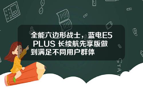 全能六边形战士，蓝电E5 PLUS 长续航先享版做到满足不同用户群体