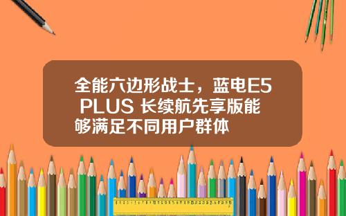 全能六边形战士，蓝电E5 PLUS 长续航先享版能够满足不同用户群体