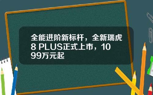 全能进阶新标杆，全新瑞虎8 PLUS正式上市，1099万元起