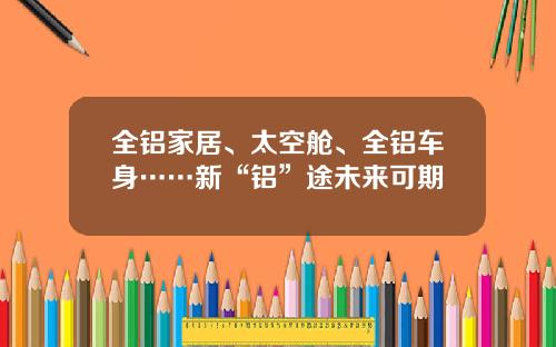 全铝家居、太空舱、全铝车身……新“铝”途未来可期