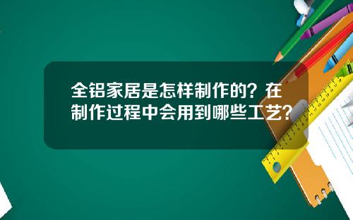全铝家居是怎样制作的？在制作过程中会用到哪些工艺？
