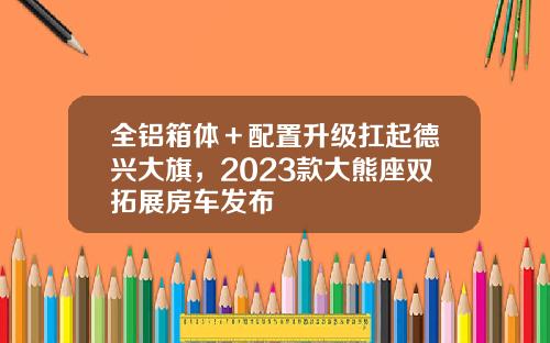全铝箱体＋配置升级扛起德兴大旗，2023款大熊座双拓展房车发布