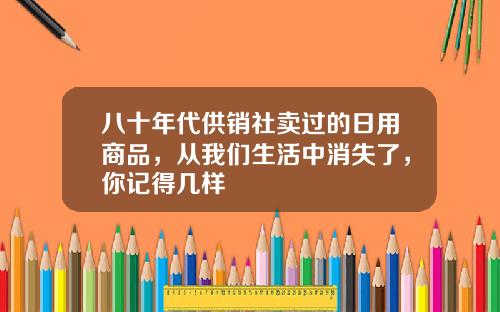 八十年代供销社卖过的日用商品，从我们生活中消失了，你记得几样