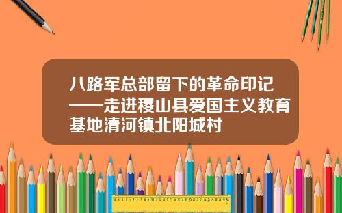 八路军总部留下的革命印记——走进稷山县爱国主义教育基地清河镇北阳城村