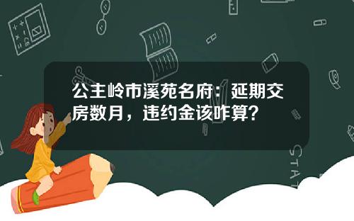 公主岭市溪苑名府：延期交房数月，违约金该咋算？