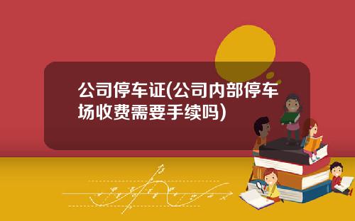 公司停车证(公司内部停车场收费需要手续吗)