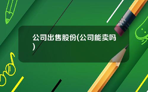 公司出售股份(公司能卖吗)