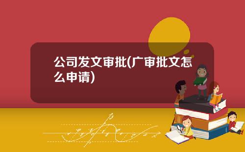 公司发文审批(广审批文怎么申请)