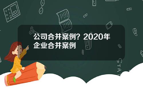 公司合并案例？2020年企业合并案例