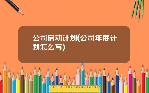 公司启动计划(公司年度计划怎么写)