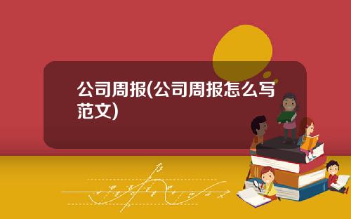 公司周报(公司周报怎么写范文)