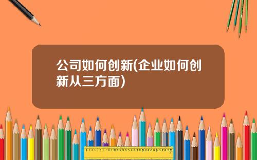 公司如何创新(企业如何创新从三方面)