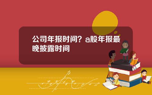 公司年报时间？a股年报最晚披露时间