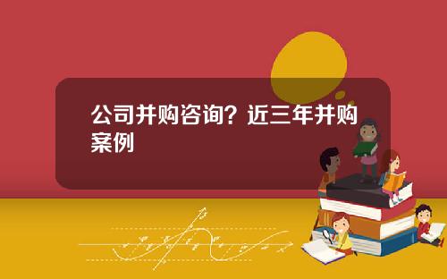 公司并购咨询？近三年并购案例