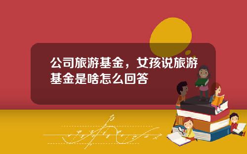 公司旅游基金，女孩说旅游基金是啥怎么回答