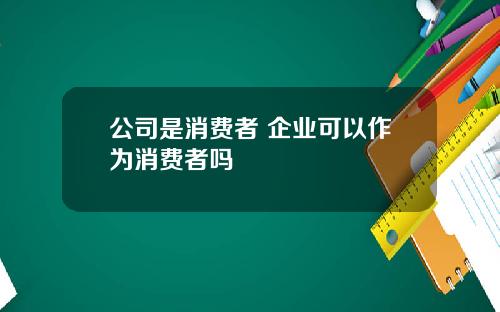 公司是消费者 企业可以作为消费者吗