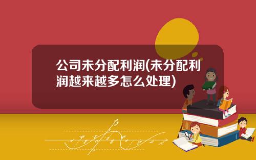 公司未分配利润(未分配利润越来越多怎么处理)