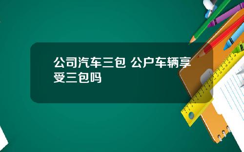 公司汽车三包 公户车辆享受三包吗 公司汽车三包 公户车辆享受三包吗