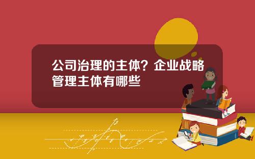 公司治理的主体?企业战略管理主体有哪些 公司治理的主体?企业战略管理主体有哪些