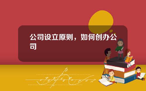 公司设立原则，如何创办公司