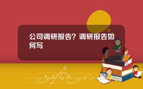 公司调研报告？调研报告如何写