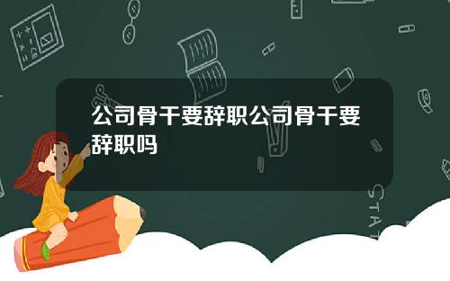 公司骨干要辞职公司骨干要辞职吗
