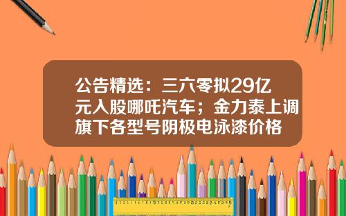 公告精选：三六零拟29亿元入股哪吒汽车；金力泰上调旗下各型号阴极电泳漆价格