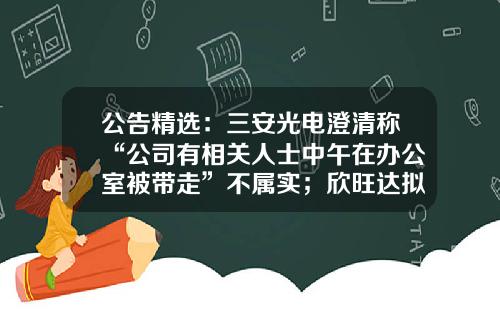 公告精选：三安光电澄清称“公司有相关人士中午在办公室被带走”不属实；欣旺达拟213亿元投建义乌新能源动力电池项目