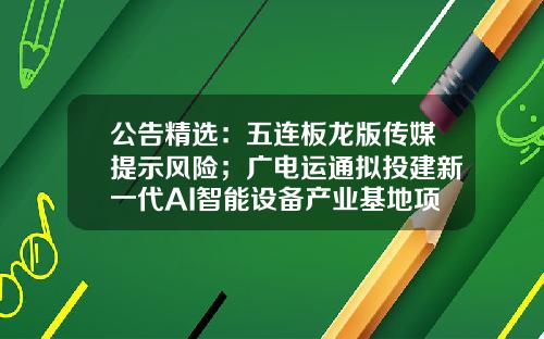 公告精选：五连板龙版传媒提示风险；广电运通拟投建新一代AI智能设备产业基地项目（二期）