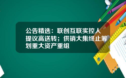 公告精选：联创互联实控人提议高送转；供销大集终止筹划重大资产重组