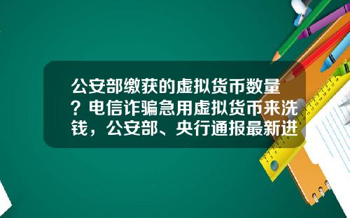 公安部缴获的虚拟货币数量？电信诈骗急用虚拟货币来洗钱，公安部、央行通报最新进展，普通用户怎么防范？