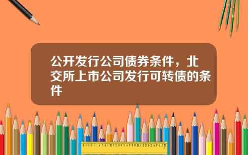 公开发行公司债券条件，北交所上市公司发行可转债的条件