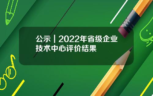 公示｜2022年省级企业技术中心评价结果