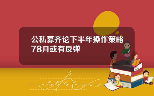 公私募齐论下半年操作策略78月或有反弹