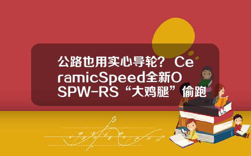 公路也用实心导轮？ CeramicSpeed全新OSPW-RS“大鸡腿”偷跑