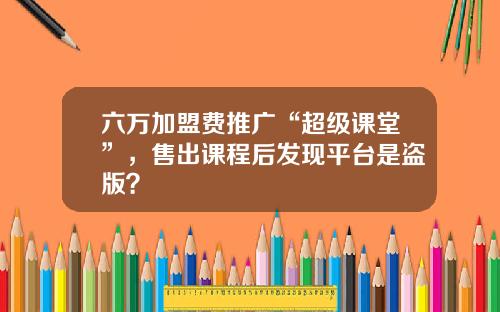 六万加盟费推广“超级课堂”，售出课程后发现平台是盗版？